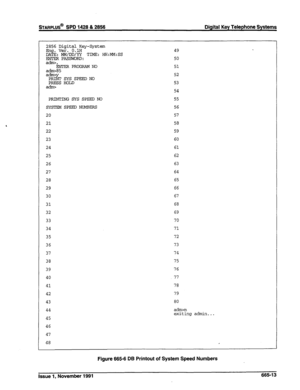 Page 276sTARPLUS@ SPD 1428 & 2856 
Digital Key Telephone Systems 
2856 Digital Key-System 
mg. Ver. O.lH 
Ds MMdMDzg TIME: HK:MM:SS 
ati, 
ENTER PROGRAM NO 
a-85 
a-y PRINT SYS SPEEDNO 
PRESS HOLD 
PRINTING SYS SPEED NO 
SYSTEM SPEED NUMBERS 
20 
21 
22 
23 
24 
25 
26 
27 
28 
29 
30 
31 
32 
33 
34 
35 
36 
37 
38 
39 
40 
41 
42 
43 
44 
45 
46 
47 
48 
49 
50 
51 
52 
53 
54 
55 
56 
57 
58 
59 
60 
61 
62 
63 
64 
65 
66 
67 
68 
69 
70 
71 
72 
73 
74 
75 
76 
77 
78 
79 
80 
a&m 
exiting admin... 
Figure...