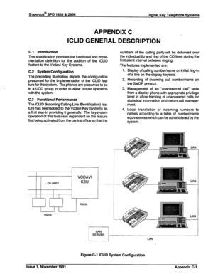 Page 323STARPLUS@ SPD 1428 & 2856 
Digital Key Telephone Systems 
APPENDIX C 
ICLID GENERAL DESCRIPTION 
C.l Introduction 
This specification provides the functional and imple- 
mentation definition for the addition of the ICLID 
feature to the Vodavi Key Systems. numbers of the calling party will be delivered over 
the individual tip and ring of the CO lines during the 
first silent interval between ringing. 
The features implemented are: 
C.2 System Configuration 
The preceding illustration depicts the...