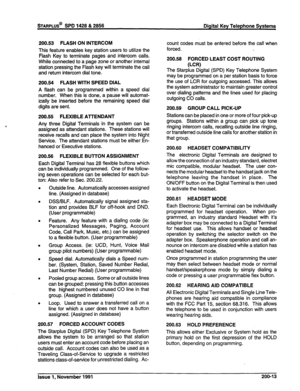 Page 38200.53 FLASH ON INTERCOM 
This feature enables key station users to utilize the 
Flash Key to terminate pages and intercom calls. 
While connected to a page zone or another internal 
station pressing the Flash key will terminate the call 
and return intercom dial tone. 
200.54 FLASH WITH SPEED DIAL 
A flash can be programmed within a speed dial 
number. When this is done, a pause will automat- 
ically be inserted before the remaining speed dial 
digits are sent. 
200.55 FLEXIBLE AlTENDANT 
Any three...