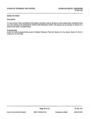 Page 375STARPLUS TECHNICAL FACT NOTICE STARPLUS DIGITAL TELEPHONE 
’  TF NO: 27a 
MUSIC ON HOLD 
Description 
A music source, when connected to the system, provides music to all lines on hold, parked calls, transferred calls 
and calls waiting to be answered by Uniform Call Distribution (UCD). This feature can be allowed or denied on a 
system-wide basis in programming. 
Programming 
Music On Hold is programmed as part of System Features, Flash 05, Button #12. By default, Music On Hold is 
enabled for all CO...