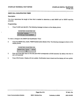 Page 376STARPLUS TECHNICAL FACT NOTICE STARPLUS DIGITAL TELEPHONE 
TF NO: 27a 
SMDR CALL QUALIFICATION TIMER 
Description 
This timer determines the length of time that is needed to determine a valid SMDR call for SMDR reporting 
purposes. 
Programming 
1. Press FLASH and dial [Oil. The following message is shown on the display phone: 
123456789012345678901234 
To make a change to the SMDR Call Qualification Timer: 
2. Press the SMDR CALL QUAL TIMER flexible button (Button #16). The following message is shown on...