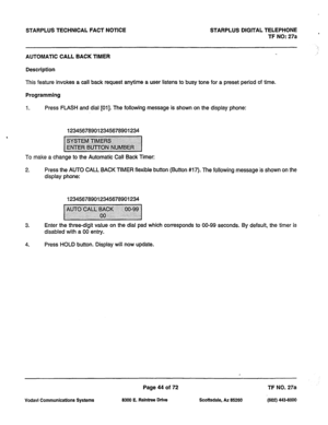 Page 377STARPLUS TECHNICAL FACT NOTICE STARPLUS DIGITAL TELEPHONE 
TF NO: 27a 
AUTOMATIC CALL BACK TIMER 
Description 
This feature invokes a call back request anytime a user listens to busy tone for a preset period of time. 
Programming 
1. Press FLASH and dial [Ol]. The following message is shown on the display phone: 
123456789012345678901234 
To make a change to the Automatic Call Back Timer: 
2. Press the AUTO CALL BACK TIMER flexible button (Button #17). The following message is shown on the 
display...