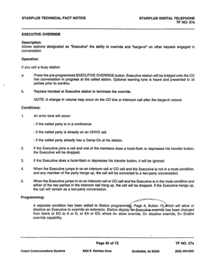 Page 378STARPLUS TECHNICAL FACT NOTICE STARPLUS DIGITAL TELEPHONE 
TF NO: 27a 
EXECUTIVE OVERRIDE 
Description: 
Allows stations designated as ‘Executive’ the ability to override and “barge-in” on other keysets engaged in 
conversation 
Operation: 
If you call a busy station: 
a. Press the pre-programmed EXECUTIVE OVERRIDE button. Executive station will be bridged onto the CO 
line conversation in progress at the called station. Optional warning tone is heard and presented to all 
parties prior to cut-thru. 
b....