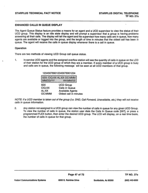 Page 380STARPLUS TECHNICAL FACT NOTICE STARPLUS DIGITAL TELEPHONE 
TF NO: 27a 
ENHANCED CALLS IN QUEUE DISPLAY 
The Agent Queue Status feature provides a means for an agent and a UCD supervisor to view the status of their 
UCD group. This display is an idle state display and will prompt a supervisor that a group is having problems 
answering all their calls. The display will tell the agent and his supervisor how many calls are in queue, how many 
agents are available or logged into the group, and the length of...