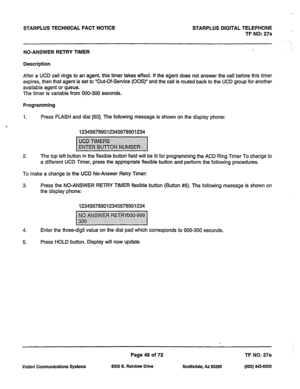 Page 381STARPLUS TECHNICAL FACT NOTICE STARPLUS DIGITAL TELEPHONE 
TF NO: 27a 
NO-ANSWER RETRY TIMER 
Description 
After a UCD call rings to an agent, this timer takes effect. If the agent does not answer the call before this timer 
expires, then that agent is set to “Out-Of-Service (00s)” and the call is routed back to the UCD group for another 
available agent or queue. 
The timer is variable from 000-300 seconds. 
Programming 
1. Press FLASH and dial [60]. The following message is shown on the display phone:...