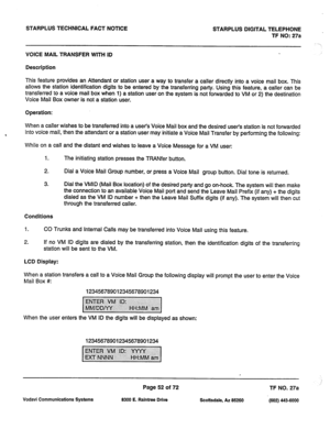 Page 385STARPLUS TECHNICAL FACT NOTICE 
STARPLUS DIGITAL TELEPHONE 
TF NO: 27a 
VOICE MAIL TRANSFER WITH ID 
Description 
This feature provides an Attendant or station user a way to transfer a caller directly into a voice mail box. This 
allows the station identification digits to be entered by the transferring party. Using this feature, a caller can be 
transferred to a voice mail box when 1) a station user on the system is not forwarded to VM or 2) the destination 
Voice Mail Box owner is not a station user....