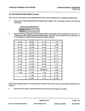 Page 388STARPLUS TECHNICAL FACT NOTICE STARPLUS DIGITAL TELEPHONE 
TF NO: 27a 
CO LINE IDENTIFICATION DISPLAY 
(cont’d) 
Each CO line in the system can be programmed to have a name associated to it in database programming. 
4. Press the CO LINE IDENTIFICATION flexible button (Button #12). The display will show the following 
information: 
123456789012345678901234 
5. Enter the name by using keys on the dial pad as follows. Valid alpha-numeric characters are: A-Z, O-9, *,#, 
- [spaces] and other ASCII characters...