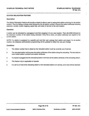 Page 391STARPLUS TECHNICAL FACT NOTICE STARPLUS DIGITAL TELEPHONE 
TF NO: 27a 
‘ 
./ 
STATION RELOCATION FEATURE 
Description 
The Station Relocation Feature will provide a means to allow a user to unplug their station and plug it in at another 
location. Then by dialing a simple code followed by his old station number, bring all the station attributes including 
extension number, button mapping, speed dial, and class of service to the new location. 
Operation 
A station can be relocated by unplugging it and...