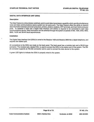 Page 396STARPLUS TECHNICAL FACT NOTICE 
STARPLUS DIGITAL TELEPHONE 
TF NO: 27a 
DIGITAL DATA INTERFACE UNIT (DDIU) 
Description 
The Data Feature is a time division switched, point to point data transmission capability which permits simultaneous 
voice and data communications (same system but not same port). The Data Feature offers the ability to transmit 
data information between personal computers, printers, plotters, modems, CRT terminals, and main frame computer 
ports. To establish a Data call a Digital...