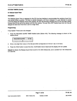 Page 426STARPLUS@ Digi@ Systems 
TF NO: 43 
SYSTEM TIMERS (Ccmt’d) 
B. Release Guard Timer 
Description: 
The Release Guard Timer is designed for the CO tine loop interface to accommodate the variations found from 
one Central Office to another. The timer is started whenever a CO line is released. If a user attempts to access 
a CO line before the Release Guard timer expires, his LED will illuminate indicating the CO line has been seized, 
however the CO line will not be seized until the timer expires. The user...