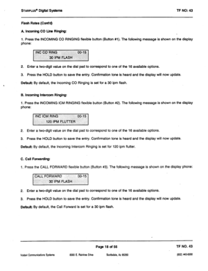 Page 433STARPLUS@ Digiii systems 
TF NO: 43 
Flash Rates (Cont’d) 
A banning CO Line Ringing: 
1, Press the INCOMING CO RINGING flexible button (Button #l). The following message is shown on the display 
phone: 
2. Enter a two-digit value on the dial pad to correspond to one of the 16 available options. 
3. Press the HOLD button to save the entry. Confirmation tone is heard and the display will now update. 
Default By default, the Incoming CO Ringing is set for a 30 ipm flash. 
B. incoming intercom Ringing: 
1....