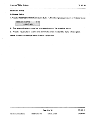 Page 434STARPLUS@ Digiil Systems 
TF NO: 43 
Flash Rates (Cont’d) 
D. Message Waiting: 
1. Press the MESSAGE WAITING flexible button (Button #4. The following message is shown on the display phone: 
2. Enter a two-digit value on the dial pad to correspond to one of the 16 available options. 
3. Press the HOLD button to save the entry. Confirmation tone is heard and the display will now update. 
Default: By default, the Message Waiting is set for a 15 ipm flash. 
Vodavi Communications Systems 
Page 19 of56 ?F NO....