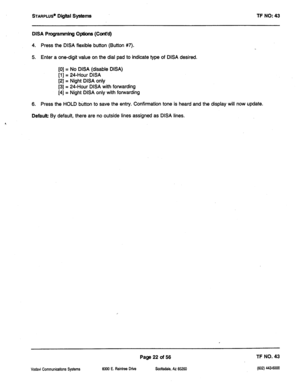 Page 437STARPLUS’ Digital Systems TF NO: 43 
DISA Programming Options (Cont’d) 
4. Press the DISA flexible button (Button #7). 
5. Enter a one-digit value on the dial pad to indicate type of DISA desired. 
[0] = No DISA (disable DISA) 
[l] = 24-Hour DISA 
[2] = Night DISA only 
[3] = 24-Hour DISA with forwarding 
[4] = Night DISA only with forwarding 
6. Press the HOLD button to save the entry. Confirmation tone is heard and the display will now update. 
Default By default, there are no outside lines assigned as...