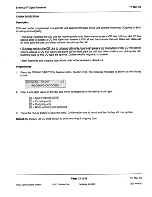 Page 438STARPLUS’ Digiil SyStemS TF NO: 43 
TRUNK DIRECTION 
Descriphkn: 
CO Lines can be programmed on a per CO tine basis for the type of CO Line desired: Incoming, Outgoing, or Both 
incoming and outgoing. 
l Incoming: Restricts the CO Line for incoming calls only: Users cannot press a CO line button or dial CO line 
access code to access a CO line. Users can answer a CO call and then transfer the call. Users can place call 
on hold, park the call, and other stations can pick-up the call. 
l Outgoing...