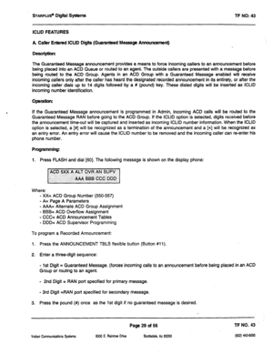 Page 444STARPLU~ Digiil Systems TF NO: 43 
ICUD FEATURES 
A Caller Entered ICUD Digii (Guaranteed Message Announcement) 
Description: 
The Guaranteed Message announcement provides a means to force incoming callers to an announcement before 
being placed into an ACD Queue or routed to an agent. The outside callers are presented with a message before 
being routed to the ACD Group. Agents in an ACD Group with a Guaranteed 
Message enabled will receive 
incoming callers only after the caller has heard the...