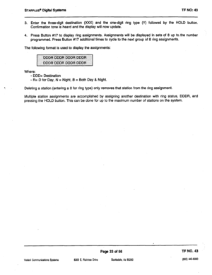 Page 448STARPLUS’ Digiil Systems TF NO: 43 
3. Enter the three-digit destination (XXX) and the one-digit ring type (Y) followed by the HOLD button, 
Confirmation tone is heard and the display will now update. 
4. Press Button #17 to display ring assignments. Assignments will be displayed in sets of 8 up to-the number 
programmed. Press Button #17 additional times to cycle to the next group of 8 ring assignments. 
The following format is used to display the assignments: 
Where: 
- DDD= Destination 
- R= D for...