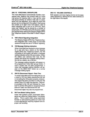 Page 46sTARPLUS@ SPD 1428 & 2856 
Digital Key Telephone Systems 
200.112 VOICE MAIL GROUPS (VM) 
The Voice Mail feature automatically handles unan- 
swered calls. Stations may forward calls to a voice 
mail group (for leaving mail) or may call the voice 
mail group directly (to retrieve mail) with no assis- 
tance from the attendant. Up to eight (8) voice mail 
groups can be configured in the system. Each group 
can contain up to eight voice mail stations, each of 
which interfaces with a port on an OPX box....