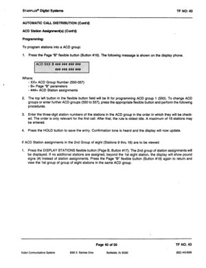 Page 455STARPLUS’ Digital Systems 
TF NO: 43 
AUTOMATIC CALL DISTRIBUTION (Cont’d) 
ACD Station Assigrmnt(s) (Cont’d) 
ProgrammIng: 
To program stations into a ACD group: 
1. Press the Page ‘B” flexible button (Button #19). The following message is shown on the display phone. 
Where: 
- XX= ACD Group Number (550-557) 
- B= Page “B” parameters 
- ###= ACD Station assignments 
2. The top left button in the flexible button field will be lit for programming ACD group 1 (550). To change ACD 
groups or enter further...