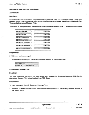 Page 456STARPLUS~ Digital Systems 
AUTOMATIC CALL DISTRIBUTION (Cont’d) 
ACD TIMERS 
Desuiption: TF NO: 43 
Seven timers for ACD operation are programmable on a system-wide basis. The ACD timers include: A Ring Timer, 
Message Interval Timer, an Overflow Timer, an Auto Wrap-Up Timer, a No/Answer Recall Timer, a No/Answer Retry 
Timer, and a Guaranteed Message Timer. 
The buttons on the digital terminal are defined as shown below when entering the ACD Timers programming area. 
Programming: 
If ACD timers are to...