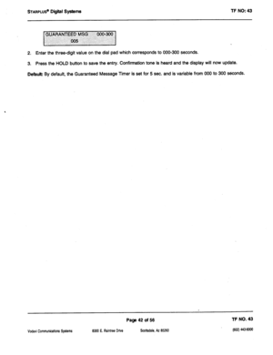 Page 457STARPLUS” Digiil Systems TF NO: 43 
2. Enter the three-digit value on the dial pad which corresponds to 000-300 seconds. 
3. Press the HOLD button to save the entry. Confirmation tone is heard and the display will now update. 
Default By default, the Guaranteed Message Timer is set for 5 sec. and is variable from 000 to 300 s6conds. 
Page 42 of 56 TF NO. 43 
Vcdavi Communications Systems 8300 E. Raintree Drive 
Scottsdale, AZ 85260 (602) 443-6ooo  