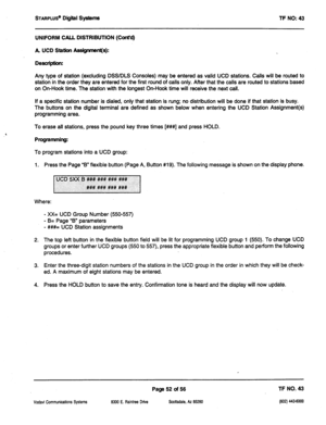 Page 467STARPWS’ Digital Systems 
TF NO: 43 
UNIFORM CALL DISTRIBUTION (Cont’d) 
A UCD Ststbn A@nment(s): 
Desuipthn: 
Any type of station (excluding DSS/DLS Consoles) may be entered as valid UCD stations. Calls will be routed to 
station in the order they are entered for the first round of calls only. After that the calls are routed to stations based 
on On-Hook time. The station with the longest On-Hook time will receive the next call. 
If a specific station number is dialed, only that station is rung: no...