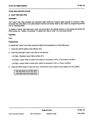 Page 471STAFIPLUS~ Digital Systems TF NO: 43 
VOICE MAIL GROUPS (Cont’d) 
A Uave” Mall Index Entry 
Desaiptbm 
The “Leave” mail index specifies the outpulsing Table where the ‘in-band” digits required to connect a caller, 
forwarded into Voice Mall, to the called stations mail box are stored. Refer to Sec. 645.2 for programming entries 
into an outpulsing table. 
.._ 
To delete a ‘Leave” mail index entry, enter one pound [#] in the desired location on the keypad and press the 
HOLD button.(i.e.: Tables-l ,2,3...