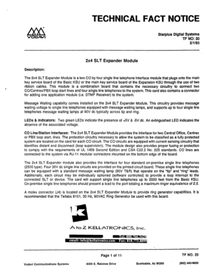 Page 472TECHNICAL FACT NOTICE 
Starplus Dlgltal Systems 
-TF NO: 33 
2/l/93 
2x4 SLT Expander Module 
Description: 
The 2x4 SLT Expander Module is a two CO by four single line telephone Interface module that plugs onto the main 
key service board of the Basic KSU or the main key service board of the Expansion KSU through the use of two 
ribbon cables. This module is a combination board that contains the necessary circuitry to connect two 
CO/Centrex/PBX loop start lines and four single line telephones to the...