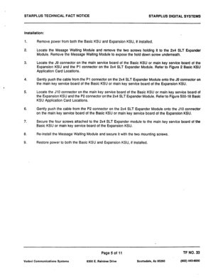 Page 476STARPLUS TECHNICAL FACT NOTICE 
STARPLUS DIGITAL SYSTEMS 
Installation: 
1. 
2. Remove power from both the Basic KSU and Expansion KSU, if installed. 
Locate the Meaage Waiting Module and remove the two screws holding it to the 2x4 SLT Expander 
Module. Remove the Message Wafting Module to expose the hold down screw underneath. 
3. Locate the J9 connector on the main service board of the Basic KSU or main key service board of the 
Expansion KSU and the Pl connector on the 2x4 SLT Expander Module. Refer...