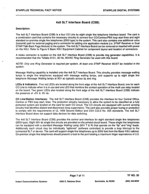 Page 478STARPLUS TECHNICAL FACT NOTICE 
STARPLUS DIGITAL SYSTEMS 
4x8 SLT Interface Board (CSB) 
Description: 
The 4x8 SLT Interface Board (CSB) is a four CO Line by eight single line telephone interface board. The card is 
a combination card that contains the necessary circuitry to connect four CO/Centrex/PBX loop start lines and eight 
standard on-premise single line telephones (2500 type) to the system. This card also contains one additional voice 
(transmit) path for external paging and a connector for...