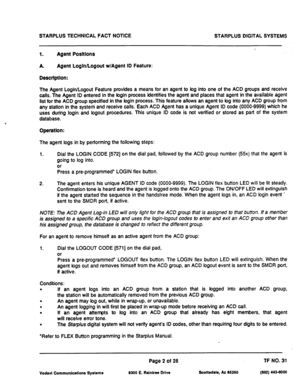 Page 484STARPLUS TECHNICAL FACT NOTICE 
STARPLUS DIGITAL SYSTEMS 
1. Agent Posltlons 
A. 
Agent LoglnlLogout w/Agent ID Feature: 
Desctlptlon: 
The Agent LoginlLogout Feature provides a means for an agent to bg into one of the ACD groups and receive 
calls. The Agent ID entered in the bgin process identifies the agent and places that agent in the available agent 
list for the ACD group specified in the bgin process. This feature allows an agent to bg into any ACD group from 
any station in the system and receive...