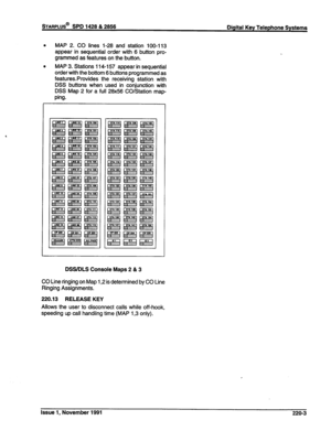 Page 51. MAP 2. CO lines 1-28 and station 100-l 13 
appear in sequential order with 6 button pro- 
grammed as features on the button. 
b 
MAP 3. Stations 114-l 57 appear in sequential 
order with the bottom 6 buttons programmed as 
features.Provides the receiving station with 
DSS buttons when used in conjunction with 
DSS Map 2 for a full 28x56 CO/Station map- 
ping. 
DSWDLS Console Maps 2 & 3 
CO Line ringing on Map 1,2 is determined by CO Line 
Ringing Assignments. 
220.13 RELEASE KEY 
Allows the user to...