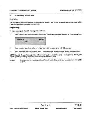 Page 503STARPLUS TECHNICAL FACT NOTICE STARPLUS DIGITAL SYSTEMS 
8. ACD Message Interval Tlmer 
Descrlptlon: 
The ACD Message Interval Timer (MIT) determines the length of time a caller remains in queue (listening to 
MOH, 
if provided) between recorded announcements. 
Programmlng: 
To make a change to the ACD Message Interval Timer: 
1. Press the MIT TIMER flexible button (Button #2). The following message is shown on the display phone: 
2. Enter the three-digit timer value on the dial pad which corresponds to...