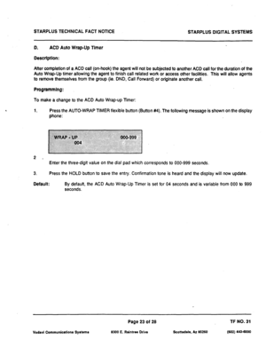 Page 505STARPLUS TECHNICAL FACT NOTICE 
STARPLUS DIGITAL SYSTEMS 
D. ACD Auto Wrap-Up Timer 
Description: 
After completion of a ACD call (on-hook) the agent will not be subjected to another ACD call for the duration of the 
Auto Wrap-Up timer allowing the agent to finish call related work or access other facilities. This will allow agents 
to remove themselves from the group (ie. DND, Call Forward) or originate another call. 
Programmlng: 
To make a change to the ACD Auto Wrap-up Timer: 
1. Press the AUTO-WRAP...