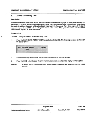 Page 507STARPLUS TECHNICAL FACT NOTICE 
STARPLUS DIGITAL SYSTEMS 
F. ACD No-Answer Retry Timer 
Description: 
When the No-Answer Recall timer expires, a station that failed to answer the ringing ACD call is placed into an Out- 
Of-Service (00s) state will be placed back in service if the agent hits hi available flex button or dials the available 
flex code. In addition, the agent will be placed back in service if the No-Answer Retry timer expires. If the agent 
does not answer his next ACD call, he will again be...