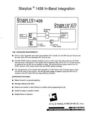 Page 511Starplus ’ 1428 In-Band Integration 
I 
J Connecting Blocks 
I 
12x4 I 
Ring 
SLl- 
r I I n-*-1 _- 
Generator - m 
pq 
I 
1428 HARDWARE REQUIREMENTS 
0 One 2 x 4 SLT expander card, each card provides 4 SLT circuits. Or one OPX box per VM port can 
be used. Each OPX box decreases EKT ports by one. 
0 One RM (DTMF receiver module) installed on the 2 x 4 SLT card. This will provide two (2) DTMF 
receivers total on the system. If the system has an expansion KSU and 2 x4 or 4 x 8 card installed, 
an...