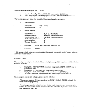 Page 513CONFIGURING THE Starplus AVP Cont’d 
9. From the Phone.Sys list select 1428.PBX and press the [ENTER] key. L 
10. Press the [ESC] key until the highlight bar is on the CONFIGURATION menu item. 
The ten step procedure above has loaded the following configuration parameters: 
n Dialing Prefixes 
Local Call = 
Long Distance = 9, (, = Pause) 
9,1 
8 Feature Prefixes 
Transfer Start = 
Set Message Wait = 
Clear Message Wait = 
Abort a Busy/No-Answer 
Reject a Caller = 
Transfer Connect = &,8# (& = hookflash)...