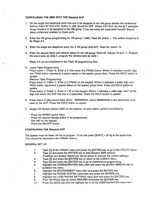 Page 517CONFIGURING THE 2856 WITH THE Starplus AVP 
1. On the single line telephone ports that are to be assigned to the VM group disable the conference 
feature. Flash 50 XXX-XXX, button 3, LED should be OFF. Where XXX-XXX are the SLTLextension 
range numbers to be assigned to the VM group. If you are using the supervised transfer feature, 
leave conference enabled on these ports. 
2. Enter the VM group programming for VM group 1 (440). Flash 65, button 1. This button should be lit 
for Steps 3-4. 
3. 
4. Enter...