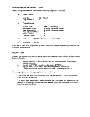 Page 518CONFIGURING THE Starplus AVP Cont’d 
The ten step procedure above has loaded the following configuration parameters: 
n Dialing Prefixes 
Local Call = 
9. (8 = Pause) 
Long Distance = 
9.1 
n Feature Prefixes 
Transfer Start = 
Set Message Wait = 
Clear Message Wait = 
Abort a Busy/No-Answer 
Reject a Caller = 
* Transfer Connect &,6# (& = hookflash) 
420@ (@ = extension number) 
421@ (@ = extension number) 
(L, 
& 
& 
8 
Mailboxes 100-l 55 and a disconnect mailbox of 999 
n Extensions 100-l 55 
l This...