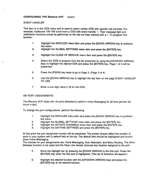 Page 519CONFIGURING THE Starplus AVP 
Cont’d 
EVENT HANDLER 
This item is in the COS menu and is used to match certain COS with specific call out lines. For 
example, mailboxes 100-l 55 could have a COS with event handier 1. Their message light and 
notification functions would be performed on the call out lines marked with a 1. To program this 
function: 
1. 
2. Highlight the MODULES menu item and press the [DOWN ARROW] key to pulldown 
the menu. 
Highlight the GLOBAL SETTINGS menu item and press the [ENTER]...