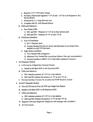 Page 526a. Requires 117V *lOoh input voltage. 
b. Provides a filtered and regulated +12V dc and - 12V dc to the Expansion Key 
Service Board. 
c. Protected by a 1.5 Amp Slow-blo fuse. 
d. Complies with UL 1459 Second Edition. 
G. LEDs and Indicators: 
a. Four Green LEDs. 
1) DSl and DSS - Presence of +12V dc to four stations each. 
2) DS2 and DS3 - Presence of +5V dc and -5V dc. 
H. CO/Station Interfaces 
a. Four CO Interfaces 
1) RJ-11 Modular Jacks 
2) Current Sensing Circuitry for distant end disconnect (Loop...