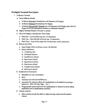 Page 530IX.Digital Terminal Description 
1. 34-Button Terminal 
A. Three Different Models 
a. 34-Button Executive Terminal has a 48 Character LCD display 
b. 34-Button Enhanced Terminal has NO display. 
c. 34-button Executive/PC Terminal has a 48 Character LCD Display and a RS-232 
Output for ICLID information interface to a Personal Computer. 
B. Digital Terminals Require Two-pair to operate. 
C. The LCD Display is Divided into Three Fields. 
a. Field One - Current Status (top line, 24 characters). 
b. Field...