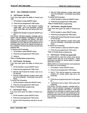 Page 56STARPLUS@ SPD 1428 & 2858 
Digital Key Telephone Systems 
300.12 CALL FORWARD: STATION 
A. Call Forward - All Calls 
If you have been given the ability to forward your 
calls: 
1. Lift handset or press ON/OFF button. 
2. Press the pre-programmed* FWD button. 
3. Press station key or dial intercom number 
where calls are to be forwarded, including 
UCD, Voice Mail, and Hunt group pilot num- 
bers. 
4. Replace the handset or press the ON/OFF but- 
ton. 
Line Queue, Call back requests, message wait re-...