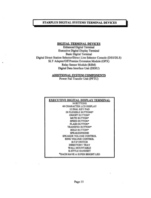 Page 555STARPLUS DIGITAL SYSTEMS TERMINAL DEVICES 
DIGITAL TERMINAL DEVICES 
Enhanced Digital Terminal 
Executive Digital Display Terminal 
Basic Digital Terminal 
Digital Direct Station Selector/Direct Line Selector Console @SS/DLS) 
SLT Adapter/Off Premise Extension Module (OPX) 
Relay Sensor Module (RSM) 
Digital Data Interface Unit (DDIU) 
ADDITIONAL SYSTEM COMPONENTS 
Power Fail Transfer Unit (PFTU) 
EXECUTIVE DIGITAL DISPLAY TERMINAL 
34 BUTTONS 
48 CHARACTER LCD DISPLAY 
12 DIAL KEY PAD 
28 FLEXIBLE...