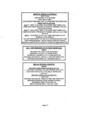 Page 557DIGITAL DSWDLS CONSOLE 
48 BUTTONS 
EXPANDABLE TO 96 BUTTONS 
WALLMOUNTABLE 
EACH DSS/DLS REQUIRES A KEY STATION PORT FOR OPERATION 
’ THREE MAPPING OPTIONS 
MAP l* - FIRST 14 CO LINES, 28 STATIONS, FIRST THREE CALL 
PARR LOCATIONS, RELEASE, ATTENDANT OVERRIDE, AND ALL 
CALL PAGE BUTTON. 
MAP 2* - 28 CO LINES, FIRST 14 STATIONS, FIRST THREE CALL 
PARK LOCATIONS, ATTENDANT OVERRIDE, AND ALL CALL PAGE 
BUTTON 
MAP 3* - STATIONS 114-155, CALL PARR LOCATIONS 223-225, 
INTERNAL PAGE ZONES l-3 
*ALL BUTTONS...