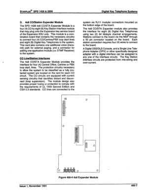 Page 93sTARPLUS@ SPD 1428 & 2856 Digital Key Telephone Systems 
D. 4x8 CO/Station Expander Module 
The SPD 1428 4x8 CO/STA Expander Module is a 
four (4) CO by eight (8) Key Station Interface module 
that may plug onto the Expansion key service board 
of the Expansion KSU only. This module is a com- 
bination board that contains the necessary circuitry 
to connect four (4) CO/Centrex/PBX loop start lines 
and eight (8) Digital Key Telephones to the system. 
This card also contains one additional voice (trans-...