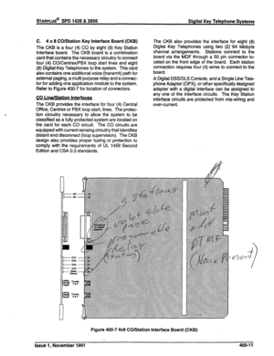 Page 97STARPLUS@ SPD 1428 & 2856 
Digital Key Telephone Systems 
C. 4 x 8 CO/Station Key Interface Board (CKB) 
The CKB is a four (4) CO by eight (8) Key Station 
interface board. The CKB board is a combination 
card that contains the necessary circuitry to connect 
four (4) CO/Centrex/PBX loop start lines and eight 
(8) Digital Key Telephones to the system. This card 
also contains one additional voice (transmit) path for 
external paging, a multi purpose relay and a connec- 
tor for adding one application...