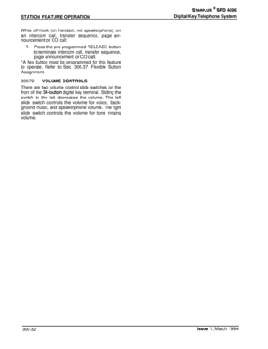 Page 108STATION FEATURE OPERATIONSTARPLUS @ SPD 4696
Digital Key Telephone System
While off-hook (on handset, not speakerphone), on
an intercom call, transfer sequence, page an-
nouncement or CO call:
1.Press the pre-programmed RELEASE button
to terminate intercom call, transfer sequence,page announcement or CO call.
*A flex button must be programmed for this feature
to operate. Refer to Sec. 300.37, Flexible Sutton
Assignment.
300.72VOLUME CONTROLS
There are two volume control slide switches on the
front of the...