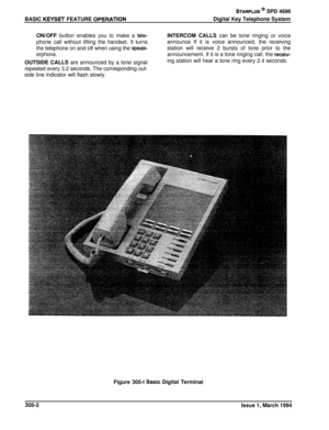 Page 110BASIC KEYSET FEATURE QPERATlON
STARPLUS @ SPD 4696Digital Key Telephone System
ON/OFF button enables you to make a 
teie-phone call without lifting the handset. It turns
the telephone on and off when using the speak-
erphone.OUTSIDE CALLS are announced by a tone signal
repeated every 3.2 seconds. The corresponding out-side line indicator will flash slowly.INTERCOM CALLS can be tone ringing or voice
announce If it is voice announced, the receiving
station will receive 2 bursts of tone prior to the...