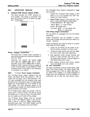 Page 206INSTALLAllON
STARPLUS @ SPD 48%
Digital Key Telephone System
500.4APPLICATION MODULES
A.
4-Circuit DTMF Receiver Module (DTM4)This board provides four DTMF receivers for
SL12 boards. This board is connected onto
each SL12 board. Each SL12 board may 
con-tain 1 DTM4 board.
1
Wiring I Pkouts I connections:The board has a female molex connector at
each end that plugs onto metal pins located on
each SLT board.
Generally, one receiver will support 
DISA
and/or eight SLT stations under light to moder-ate...