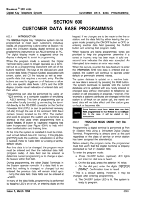 Page 224STARPLUS @ SPD 4896
Digital Key Telephone SystemCUSTOMER DATA BASE PROGRAMMING
SECTION 600
CUSTOMER 
QATA BASE PROGRAMMING
600.1INTRODUCTIONThe 
Starplus Digital Key Telephone system can be
programmed to meet each customer’s individual
needs. All programming is done either at Station 100
using the 34-button display digital terminal as the
programming instrument or an ASCII terminal or PC.
The digital display model is suggested since the
display is designed to assist in programming.
When the program mode...